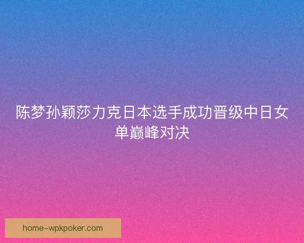 陈梦孙颖莎力克日本选手成功晋级中日女单巅峰对决
