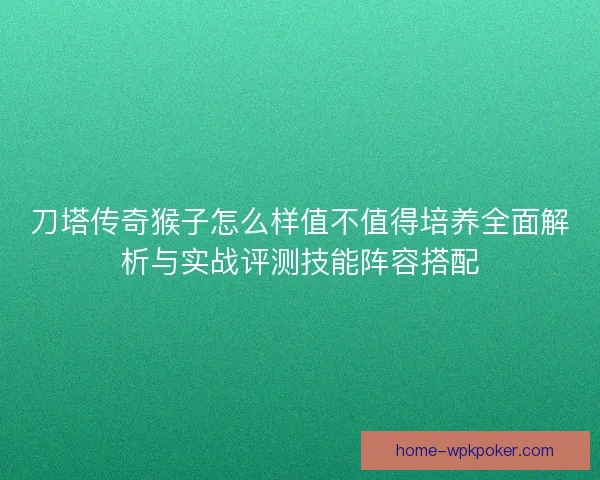 刀塔传奇猴子怎么样值不值得培养全面解析与实战评测技能阵容搭配