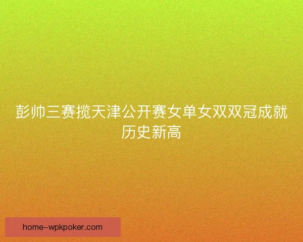 彭帅三赛揽天津公开赛女单女双双冠成就历史新高