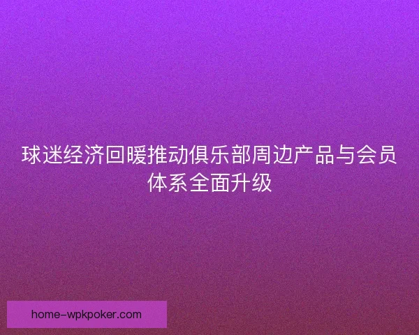 球迷经济回暖推动俱乐部周边产品与会员体系全面升级