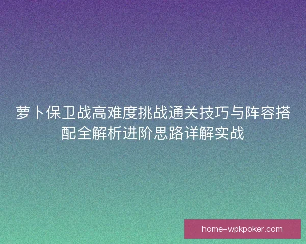 萝卜保卫战高难度挑战通关技巧与阵容搭配全解析进阶思路详解实战