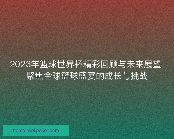 2023年篮球世界杯精彩回顾与未来展望 聚焦全球篮球盛宴的成长与挑战