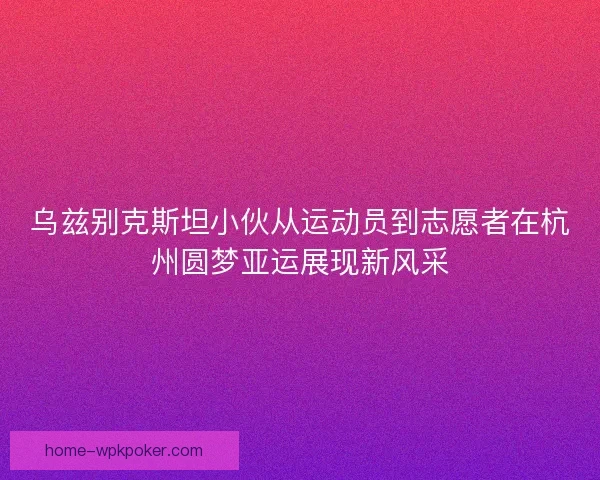 乌兹别克斯坦小伙从运动员到志愿者在杭州圆梦亚运展现新风采
