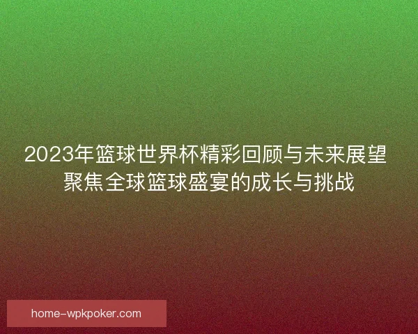 2023年篮球世界杯精彩回顾与未来展望 聚焦全球篮球盛宴的成长与挑战