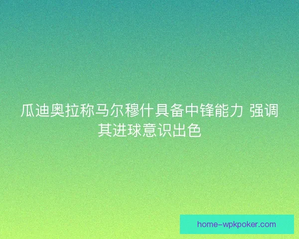 瓜迪奥拉称马尔穆什具备中锋能力 强调其进球意识出色